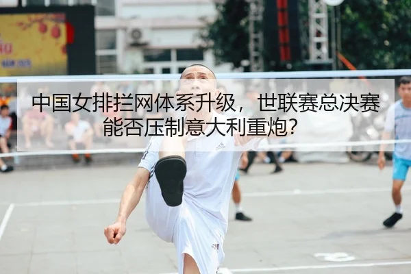 中国女排拦网体系升级,世联赛总决赛能否压制意大利重炮?