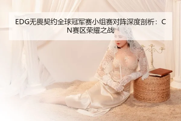 EDG无畏契约全球冠军赛小组赛对阵深度剖析：CN赛区荣耀之战