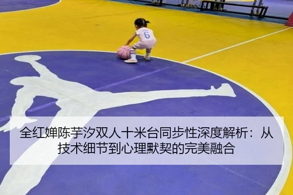 全红婵陈芋汐双人十米台同步性深度解析：从技术细节到心理默契的完美融合