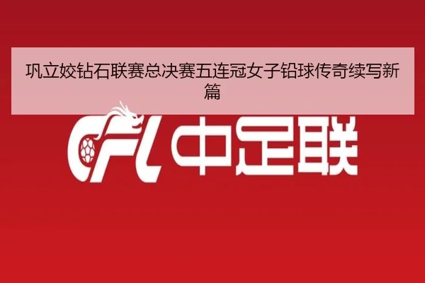 巩立姣钻石联赛总决赛五连冠女子铅球传奇续写新篇
