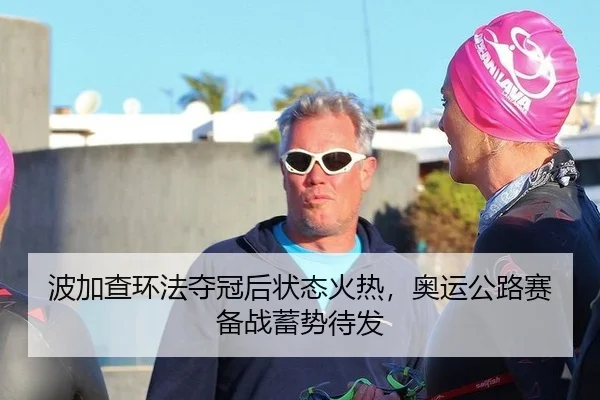 波加查环法夺冠后状态火热，奥运公路赛备战蓄势待发