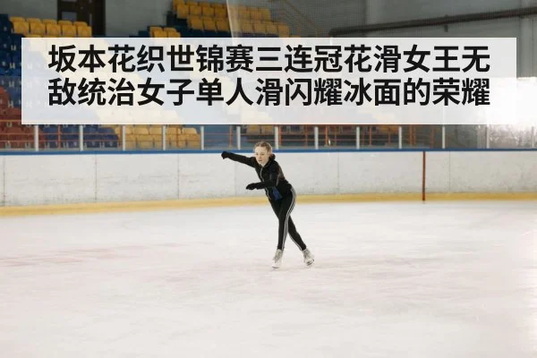 坂本花织世锦赛三连冠花滑女王无敌统治女子单人滑闪耀冰面的荣耀