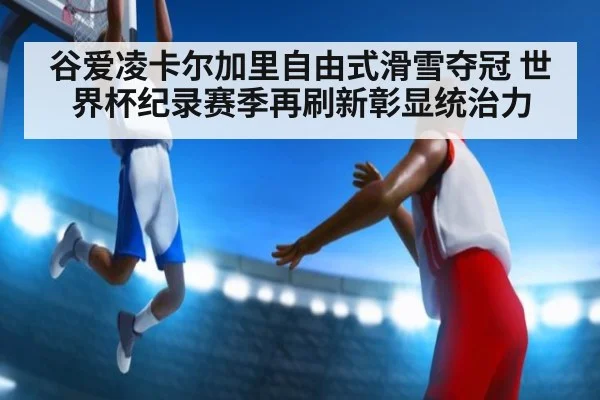 谷爱凌卡尔加里自由式滑雪夺冠 世界杯纪录赛季再刷新彰显统治力